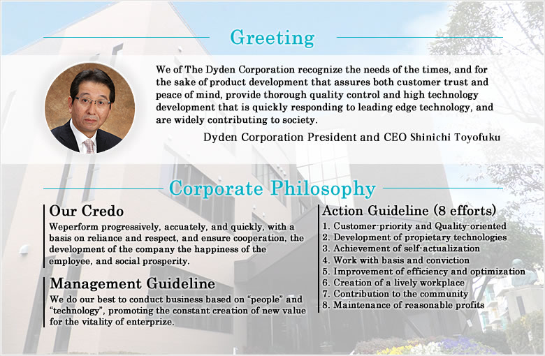 We of The Dyden Corporation recognize the needs of the times, and for the sake of product development that assures both customer trust and peace of mind, provide thorough quality control and high technology development that is quickly responding to leading edge technology, and are widely contributing to society.